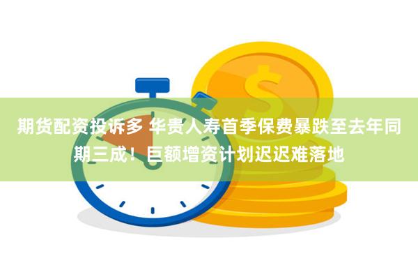 期货配资投诉多 华贵人寿首季保费暴跌至去年同期三成！巨额增资计划迟迟难落地