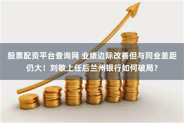 股票配资平台查询网 业绩边际改善但与同业差距仍大！刘敏上任后兰州银行如何破局？