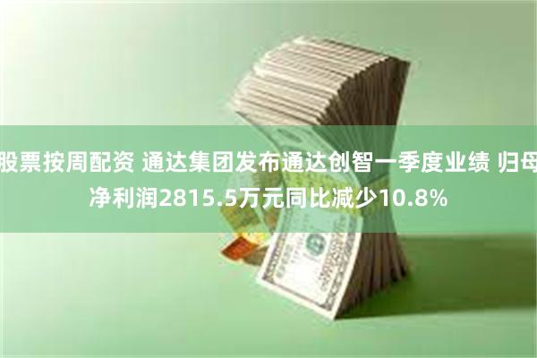 股票按周配资 通达集团发布通达创智一季度业绩 归母净利润2815.5万元同比减少10.8%