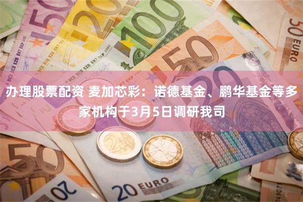 办理股票配资 麦加芯彩：诺德基金、鹏华基金等多家机构于3月5日调研我司