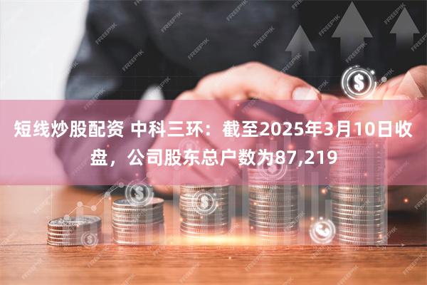 短线炒股配资 中科三环：截至2025年3月10日收盘，公司股东总户数为87,219