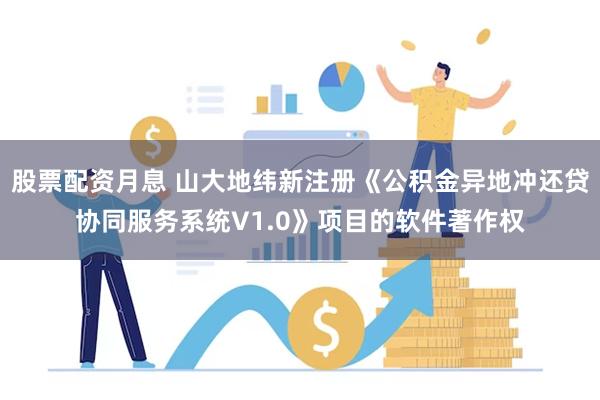 股票配资月息 山大地纬新注册《公积金异地冲还贷协同服务系统V1.0》项目的软件著作权