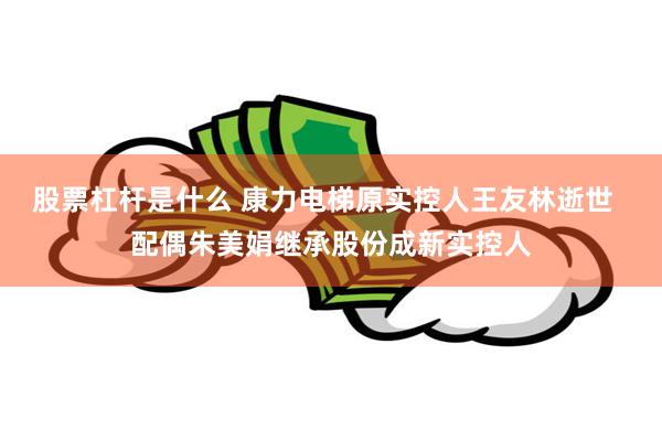 股票杠杆是什么 康力电梯原实控人王友林逝世  配偶朱美娟继承股份成新实控人
