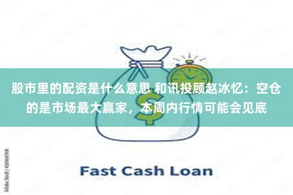 股市里的配资是什么意思 和讯投顾赵冰忆：空仓的是市场最大赢家，本周内行情可能会见底