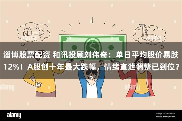 淄博股票配资 和讯投顾刘伟奇：单日平均股价暴跌12%！A股创十年最大跌幅，情绪宣泄调整已到位？