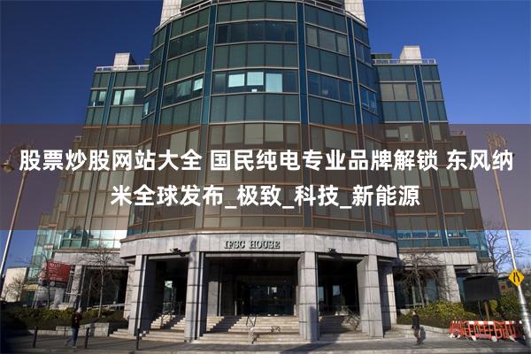 股票炒股网站大全 国民纯电专业品牌解锁 东风纳米全球发布_极致_科技_新能源