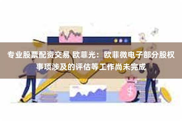 专业股票配资交易 欧菲光：欧菲微电子部分股权事项涉及的评估等工作尚未完成