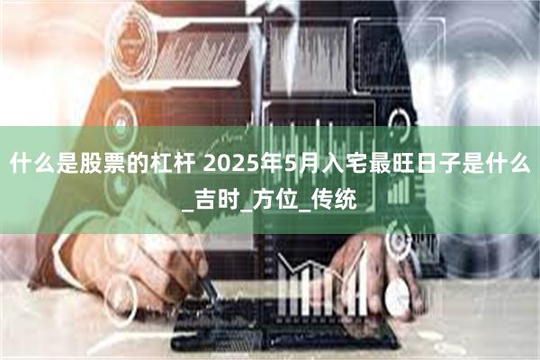 什么是股票的杠杆 2025年5月入宅最旺日子是什么_吉时_方位_传统