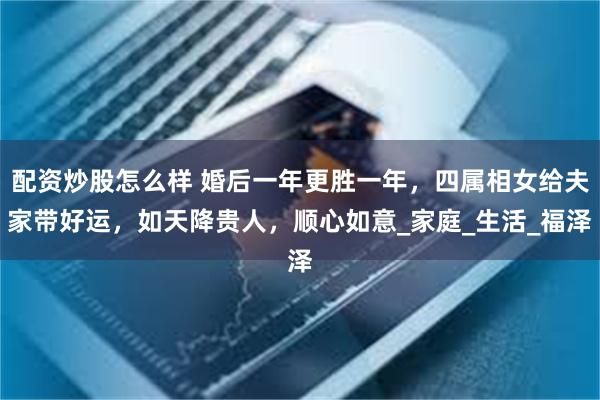 配资炒股怎么样 婚后一年更胜一年，四属相女给夫家带好运，如天降贵人，顺心如意_家庭_生活_福泽