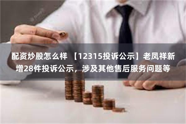 配资炒股怎么样 【12315投诉公示】老凤祥新增28件投诉公示，涉及其他售后服务问题等