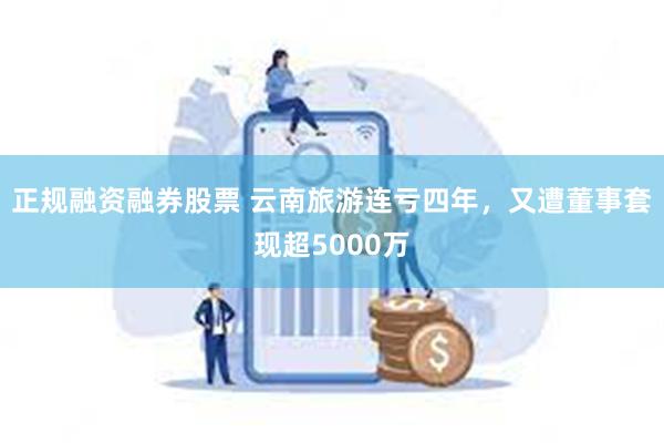 正规融资融券股票 云南旅游连亏四年，又遭董事套现超5000万