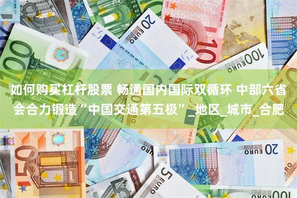 如何购买杠杆股票 畅通国内国际双循环 中部六省会合力锻造“中国交通第五极”_地区_城市_合肥
