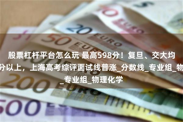 股票杠杆平台怎么玩 最高598分！复旦、交大均在590分以上，上海高考综评面试线普涨_分数线_专业组_物理化学