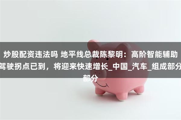 炒股配资违法吗 地平线总裁陈黎明：高阶智能辅助驾驶拐点已到，将迎来快速增长_中国_汽车_组成部分
