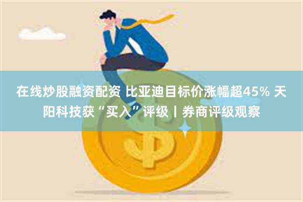 在线炒股融资配资 比亚迪目标价涨幅超45% 天阳科技获“买入”评级丨券商评级观察
