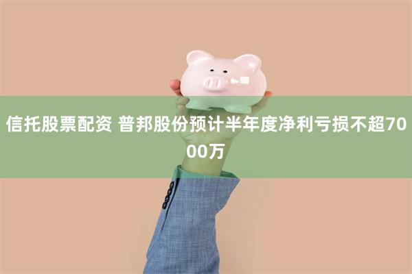 信托股票配资 普邦股份预计半年度净利亏损不超7000万