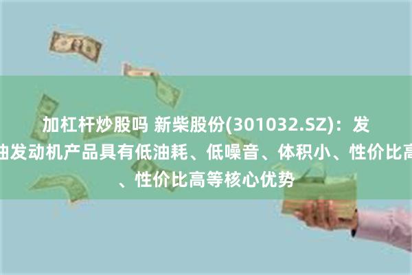 加杠杆炒股吗 新柴股份(301032.SZ)：发电机组用柴油发动机产品具有低油耗、低噪音、体积小、性价比高等核心优势