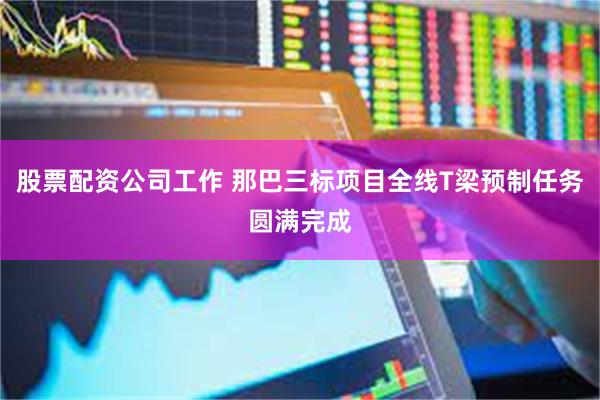 股票配资公司工作 那巴三标项目全线T梁预制任务圆满完成
