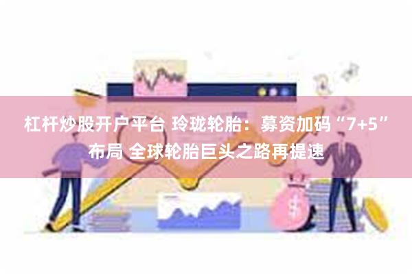 杠杆炒股开户平台 玲珑轮胎：募资加码“7+5”布局 全球轮胎巨头之路再提速