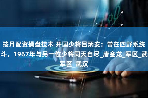 按月配资操盘技术 开国少将吕炳安：曾在四野系统战斗，1967年与另一位少将同天自尽_唐金龙_军区_武汉