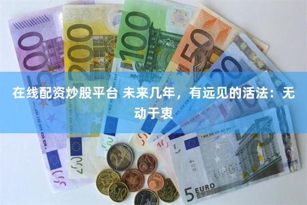 在线配资炒股平台 未来几年，有远见的活法：无动于衷