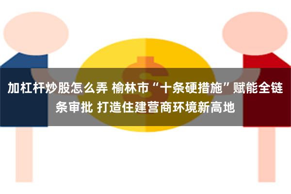 加杠杆炒股怎么弄 榆林市“十条硬措施”赋能全链条审批 打造住建营商环境新高地