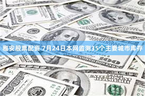 雅安股票配资 7月24日本网监测35个主要城市库存