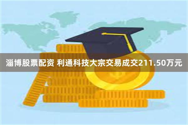 淄博股票配资 利通科技大宗交易成交211.50万元