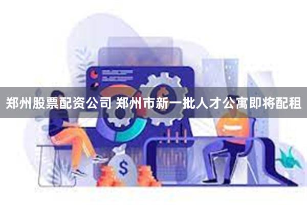 郑州股票配资公司 郑州市新一批人才公寓即将配租