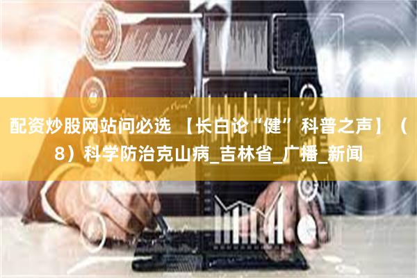 配资炒股网站问必选 【长白论“健” 科普之声】（8）科学防治克山病_吉林省_广播_新闻