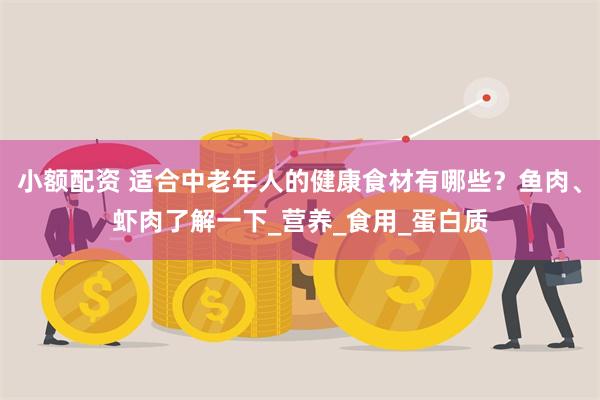小额配资 适合中老年人的健康食材有哪些？鱼肉、虾肉了解一下_营养_食用_蛋白质