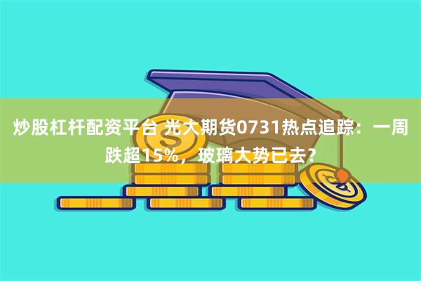 炒股杠杆配资平台 光大期货0731热点追踪：一周跌超15%，玻璃大势已去？
