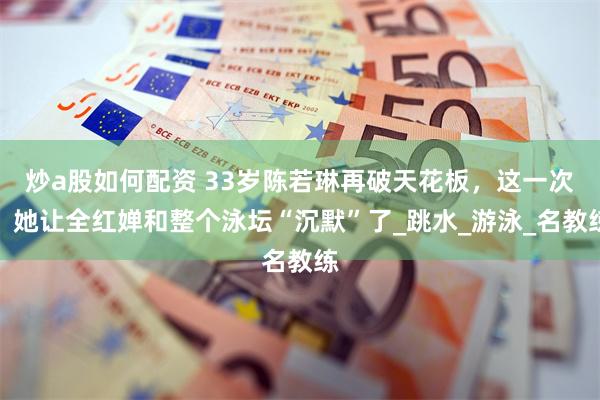 炒a股如何配资 33岁陈若琳再破天花板，这一次，她让全红婵和整个泳坛“沉默”了_跳水_游泳_名教练