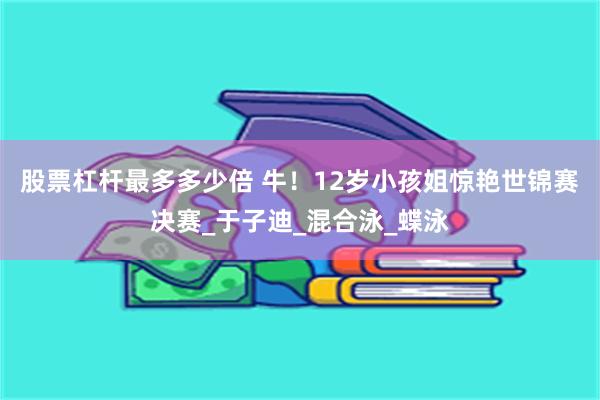 股票杠杆最多多少倍 牛！12岁小孩姐惊艳世锦赛决赛_于子迪_混合泳_蝶泳