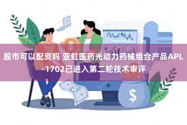 股市可以配资吗 亚虹医药光动力药械组合产品APL-1702已进入第二轮技术审评