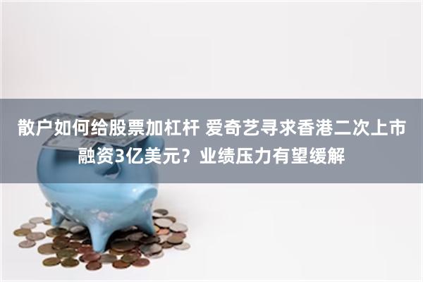 散户如何给股票加杠杆 爱奇艺寻求香港二次上市融资3亿美元？业绩压力有望缓解