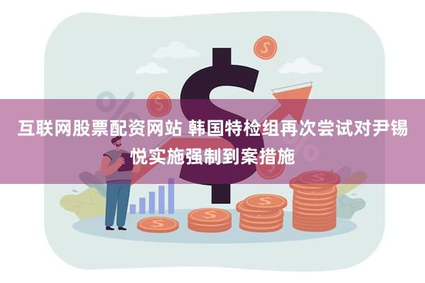 互联网股票配资网站 韩国特检组再次尝试对尹锡悦实施强制到案措施
