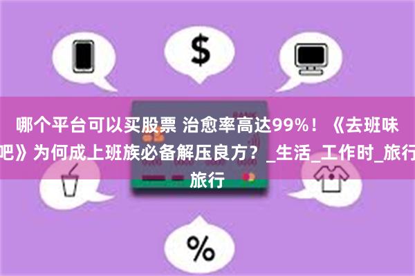 哪个平台可以买股票 治愈率高达99%！《去班味吧》为何成上班族必备解压良方？_生活_工作时_旅行
