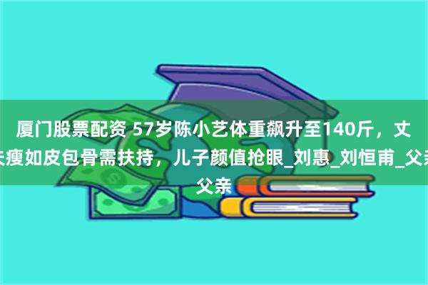 厦门股票配资 57岁陈小艺体重飙升至140斤，丈夫瘦如皮包骨需扶持，儿子颜值抢眼_刘惠_刘恒甫_父亲