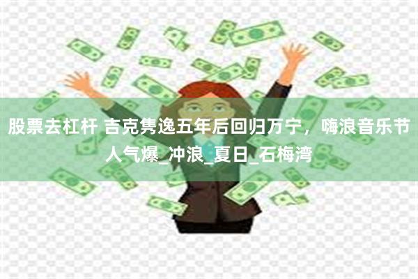 股票去杠杆 吉克隽逸五年后回归万宁，嗨浪音乐节人气爆_冲浪_夏日_石梅湾