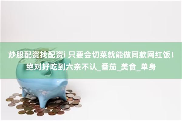 炒股配资找配资i 只要会切菜就能做同款网红饭！绝对好吃到六亲不认_番茄_美食_单身