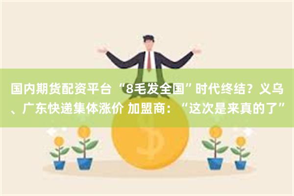 国内期货配资平台 “8毛发全国”时代终结？义乌、广东快递集体涨价 加盟商：“这次是来真的了”