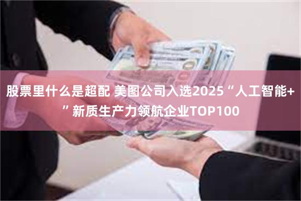 股票里什么是超配 美图公司入选2025“人工智能+”新质生产力领航企业TOP100