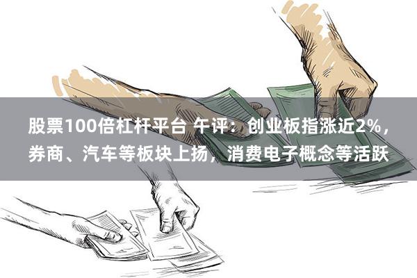 股票100倍杠杆平台 午评：创业板指涨近2%，券商、汽车等板块上扬，消费电子概念等活跃