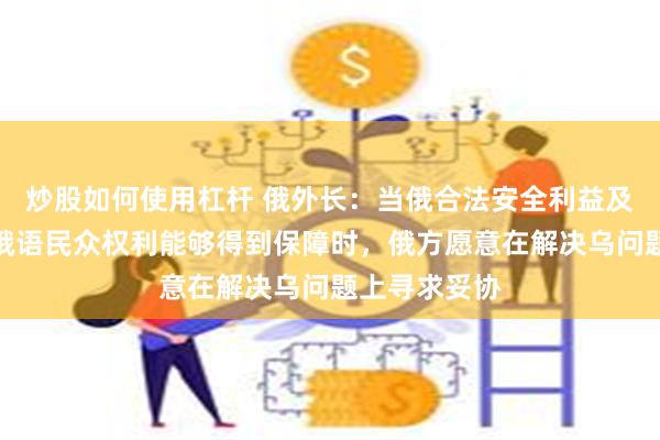 炒股如何使用杠杆 俄外长：当俄合法安全利益及居住在乌的俄语民众权利能够得到保障时，俄方愿意在解决乌问题上寻求妥协