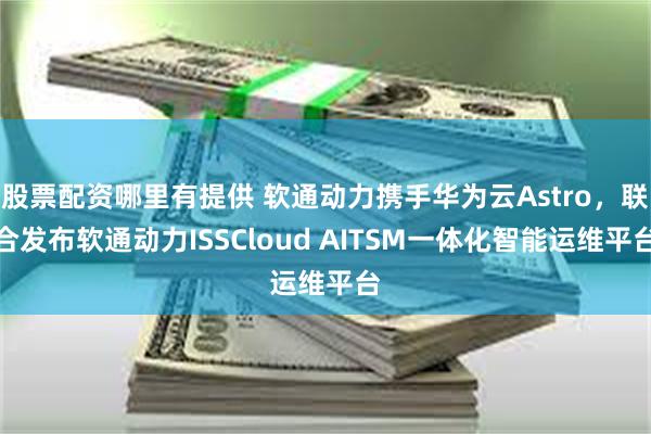 股票配资哪里有提供 软通动力携手华为云Astro，联合发布软通动力ISSCloud AITSM一体化智能运维平台