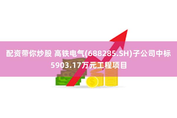 配资带你炒股 高铁电气(688285.SH)子公司中标5903.17万元工程项目