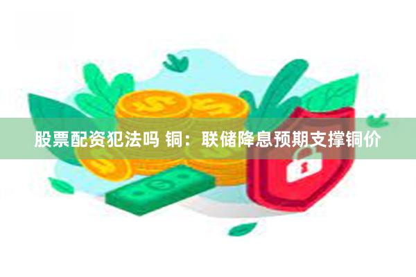 股票配资犯法吗 铜：联储降息预期支撑铜价