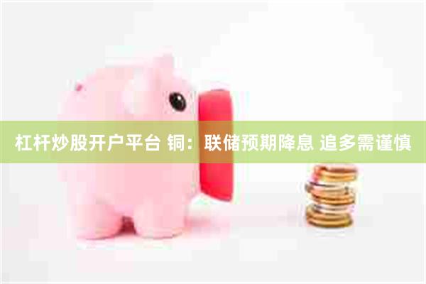 杠杆炒股开户平台 铜：联储预期降息 追多需谨慎