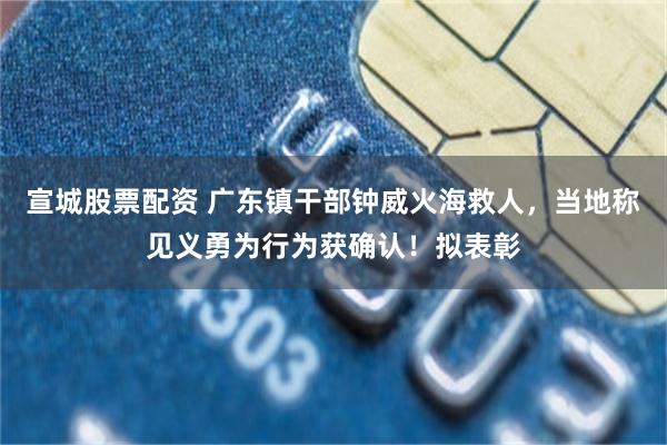 宣城股票配资 广东镇干部钟威火海救人，当地称见义勇为行为获确认！拟表彰